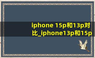 iphone 15p和13p对比_iphone13p和15p对比